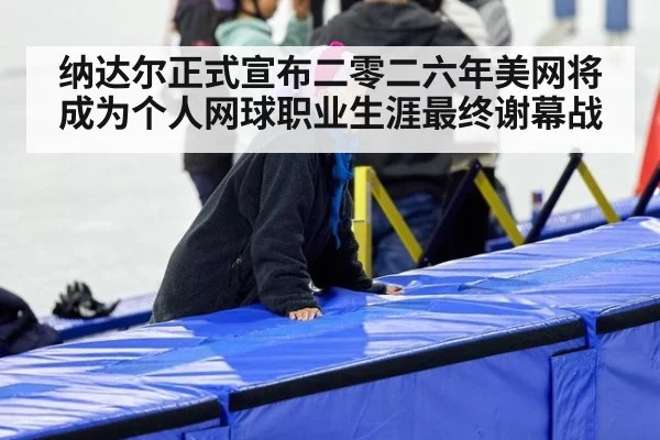 纳达尔正式宣布二零二六年美网将成为个人网球职业生涯最终谢幕战