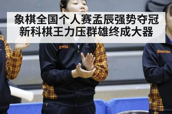 象棋全国个人赛孟辰强势夺冠新科棋王力压群雄终成大器