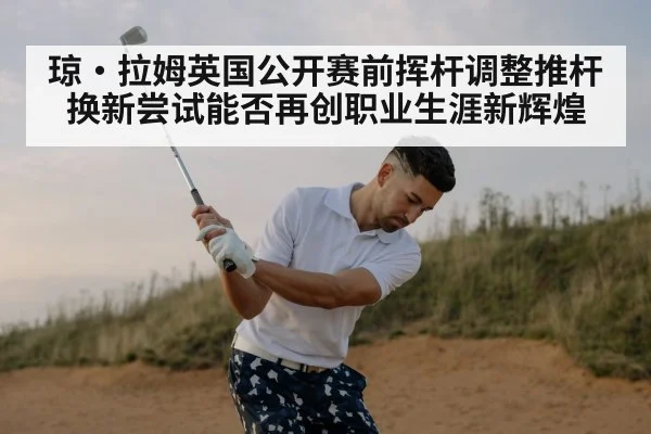 琼·拉姆英国公开赛前挥杆调整推杆换新尝试能否再创职业生涯新辉煌