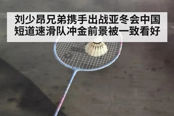 刘少昂兄弟携手出战亚冬会中国短道速滑队冲金前景被一致看好